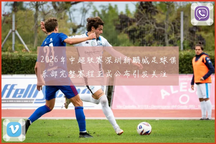 2026年中超联赛深圳新鹏城足球俱乐部完整赛程正式公布引发关注