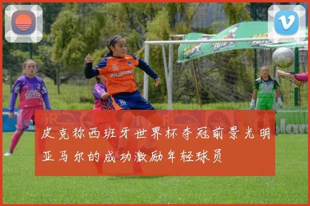 皮克称西班牙世界杯夺冠前景光明亚马尔的成功激励年轻球员