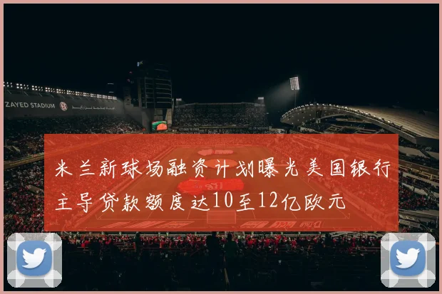 米兰新球场融资计划曝光美国银行主导贷款额度达10至12亿欧元
