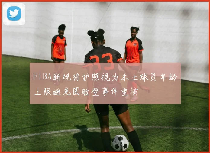 FIBA新规将护照视为本土球员年龄上限避免圆脸登事件重演