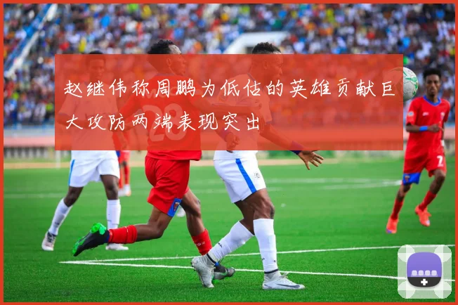 赵继伟称周鹏为低估的英雄贡献巨大攻防两端表现突出