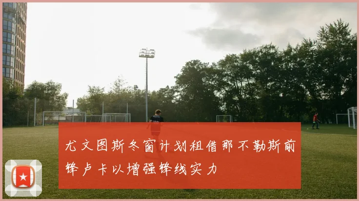 尤文图斯冬窗计划租借那不勒斯前锋卢卡以增强锋线实力