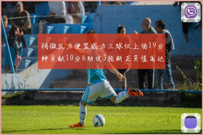 稍微发力便显威力三球仅上场19分钟贡献10分6助攻3抢断正负值高达22