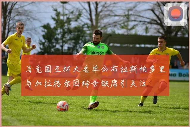 马竞国王杯大名单公布拉斯帕多里与加拉格尔因转会缺席引关注