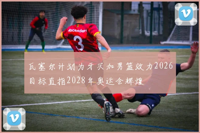 瓦塞尔计划为牙买加男篮效力2026目标直指2028年奥运会辉煌