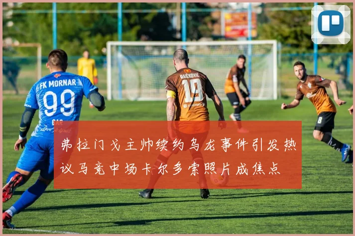 弗拉门戈主帅续约乌龙事件引发热议马竞中场卡尔多索照片成焦点
