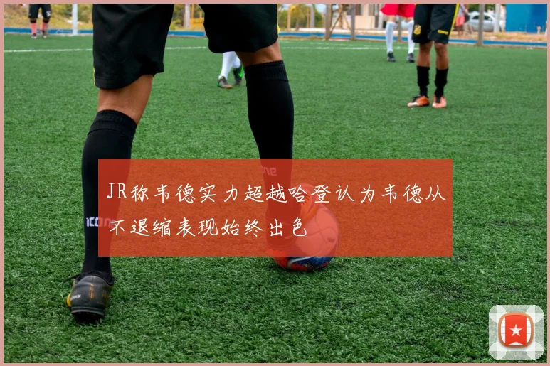 JR称韦德实力超越哈登认为韦德从不退缩表现始终出色