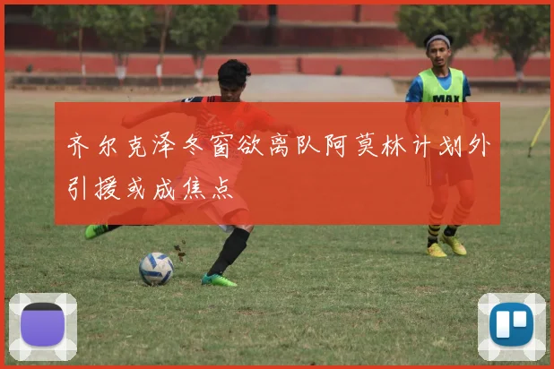 齐尔克泽冬窗欲离队阿莫林计划外引援或成焦点