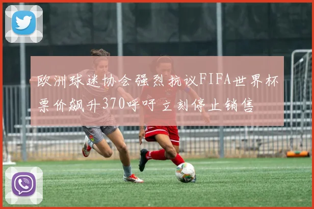 欧洲球迷协会强烈抗议FIFA世界杯票价飙升370呼吁立刻停止销售