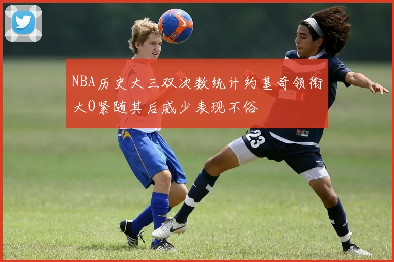 NBA历史大三双次数统计约基奇领衔大O紧随其后威少表现不俗