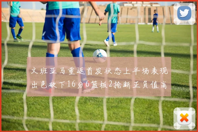 文班亚马重返首发状态上半场表现出色砍下16分6篮板2抢断正负值高达21