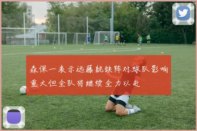 森保一表示远藤航缺阵对球队影响重大但全队将继续全力以赴