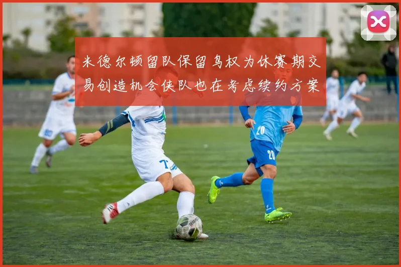 米德尔顿留队保留鸟权为休赛期交易创造机会侠队也在考虑续约方案