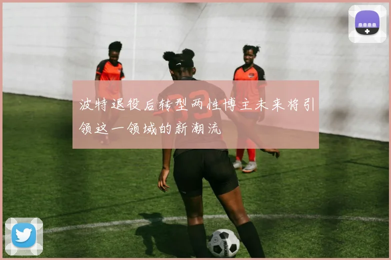 波特退役后转型两性博主未来将引领这一领域的新潮流