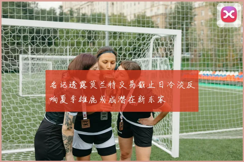 名记透露莫兰特交易截止日冷淡反响夏季雄鹿或成潜在新东家