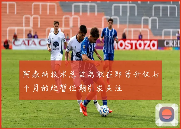 阿森纳技术总监离职在即晋升仅七个月的短暂任期引发关注