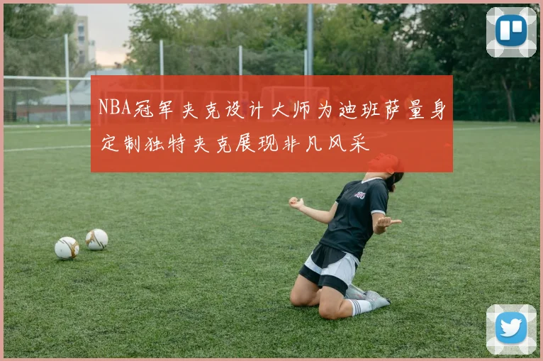 NBA冠军夹克设计大师为迪班萨量身定制独特夹克展现非凡风采