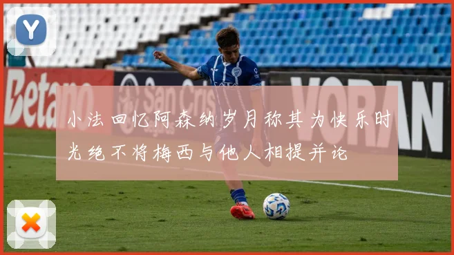 小法回忆阿森纳岁月称其为快乐时光绝不将梅西与他人相提并论