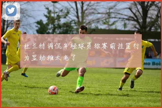 杜兰特调侃年轻球员称赛前挂筐行为显幼稚太老了