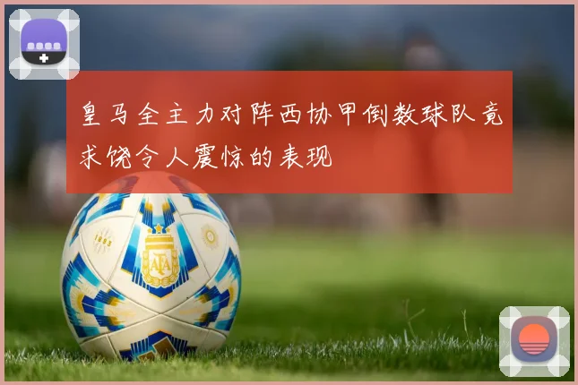 皇马全主力对阵西协甲倒数球队竟求饶令人震惊的表现