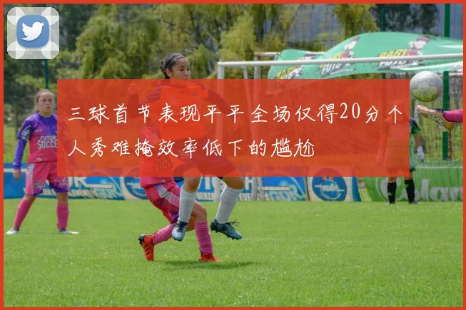 三球首节表现平平全场仅得20分个人秀难掩效率低下的尴尬