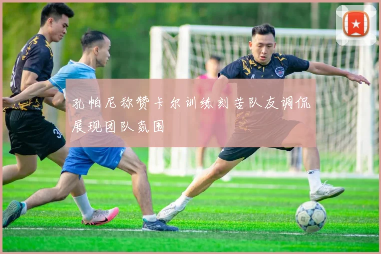 孔帕尼称赞卡尔训练刻苦队友调侃展现团队氛围