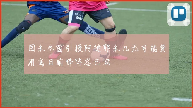 国米冬窗引援阿德耶米几无可能费用高且前锋阵容已满
