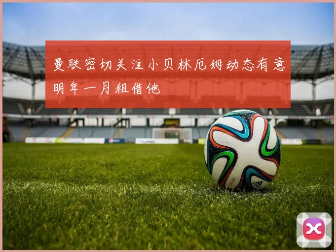 曼联密切关注小贝林厄姆动态有意明年一月租借他
