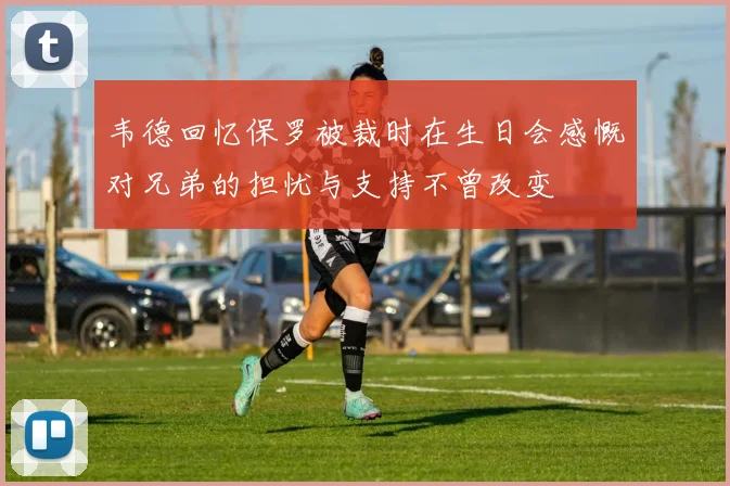 韦德回忆保罗被裁时在生日会感慨对兄弟的担忧与支持不曾改变
