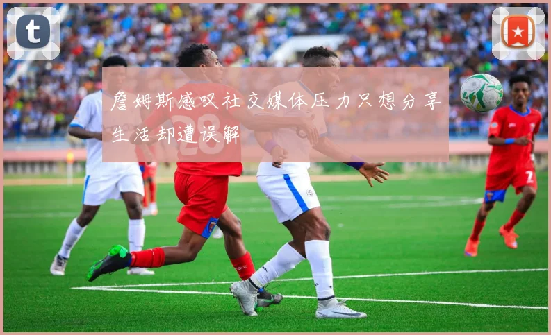 詹姆斯感叹社交媒体压力只想分享生活却遭误解